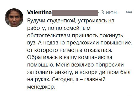 Будучи студенткой, устроилась на работу, но по семейным обстоятельствам пришлось покинуть вуз. А недавно предложили повышение, от которого не могла отказаться. Обратилась в вашу компанию за помощью. Меня вежливо попросили заполнить анкету, и вскоре диплом был на руках. Сегодня, я – главный менеджер.