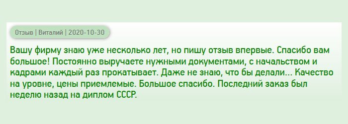 Обращаюсь к вам не в первый раз, но отзыв оставляю впервые. Хочу, чтоб другие знали, и обращались только к вам, ведь вы – проверенная и надежная компания. Вы, как палочка-выручалочка, постоянно меня выручаете нужными документами. Благодаря вашей услуге, мне удалось построить успешную карьеру и занять руководящий пост. Даже не знаю, что бы делал без вас… Качество на уровне, цены доступные. Последним заказом был диплом советских времен. Все прошло на высоком уровне. Спасибо вам большое!
