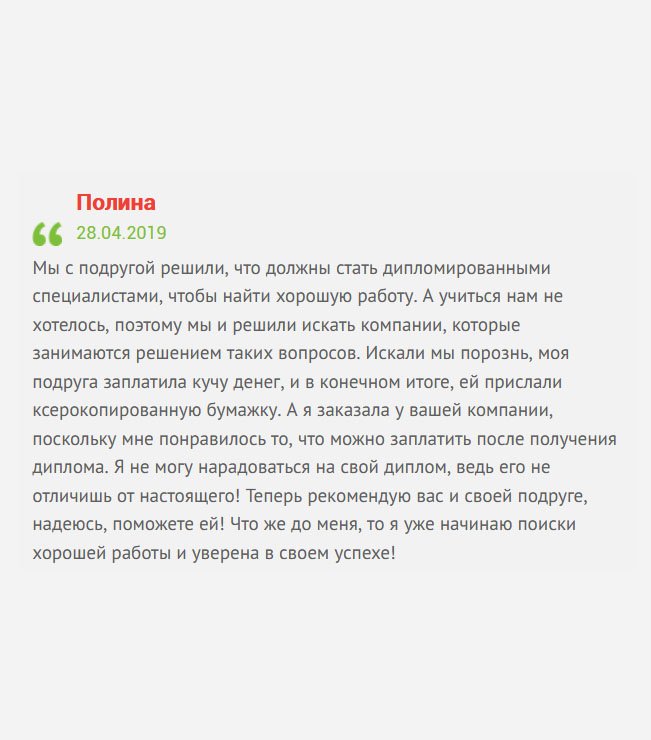 Мы с сестрой решили, что должны стать дипломированными специалистами, чтобы добиться успеха в жизни и построить достойную карьеру. Учиться не очень хотелось, поэтому решили пойти легким путем, и купить диплом. Но мнения по выбору компании разошлись. Как результат – ей прислали ксерокопированную бумажку, за которую она отвалила кучу денег, а вы мне прислали классный оригинальный диплом. Теперь рекомендую вас сестре, и, надеюсь, вы ей поможете! А я займусь поиском хорошей работы!