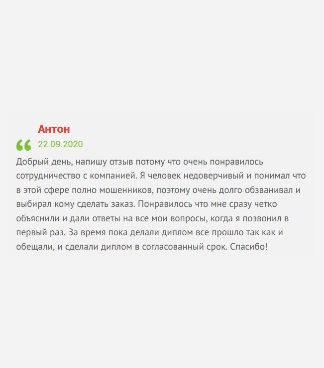 Здравствуйте, решил оставить отзыв, потому что остался доволен услугой. Я человек довольно критичный и с опасением отношусь к подобному сервису, ведь в интернет можно нарваться на аферистов. Понравилось то, что мне сразу все разложили по полочкам, ответили на все вопросы. Весь процесс сопровождался в телефонном режиме. Диплом сделали в оговоренный срок. Благодарю!