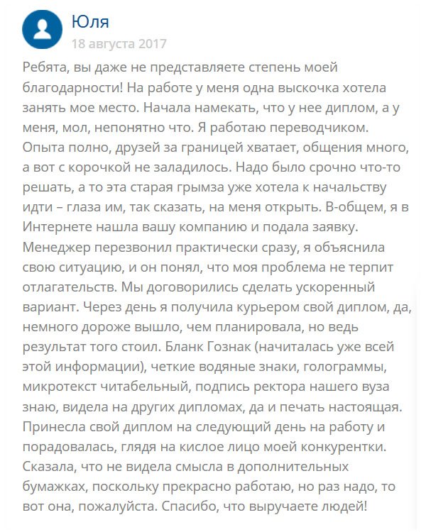 История моя такая: много лет работаю переводчиком в крупной компании и у руководства на хорошем счету. Езжу за границу, имею друзей в разных странах. Но тут дошли  слухи, что меня хотят подсидеть и занять мое место. Одна стерва давно на меня зуб точит и все грозится пойти к начальству и сказать, что у меня нет диплома (я его потеряла). Чтобы обезопасить себя, обратилась в эту компанию и заказала здесь диплом Гознак. Менеджер сразу проникся к моей истории и уже через несколько дней документ был готов. Качество классное, поля заполнены от руки мокрыми чернилами, как и полагается. Понесла диплом руководству, а те сказали, что для них, главное, работа, а не бумажка. Они верят в мой профессионализм. Но диплом все равно греет душу. В общем я той мадам тоже насолила.