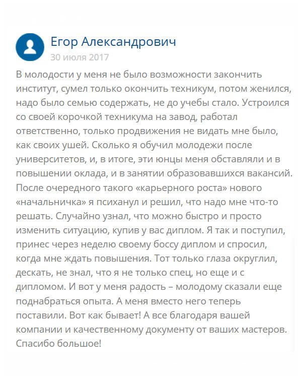 В свое время я окончил техникум, пошел работать на завод, потом женился, появились дети. Долго проработал на одном месте, начальство меня уважает, и все бы ничего, пока не стал замечать, что все свободные руководящие должности отдают неопытным юнцам, только потому что они имеют высшее образование. Мимо меня проходит повышение, двойной оклад… И я понял, что нужно что-то решать, ведь у меня семья, и лишние деньги  мне не помешают. К тому же у меня опыта больше и работу я лучше знаю. Обратился в эту компанию и мне сделали качественный диплом. Оператор помог выбрать вуз. Специальность, соответствующую моей должности, за что огромное спасибо. Когда диплом принес на работу, там были удивлены, что в свое время не отдали мне административный пост. Теперь жду повышения.