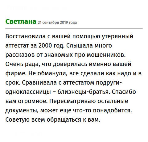 Спасибо компании за то, что помогла мне восстановить утерянный аттестат за 1999 год. Я училась в другом городе, и делать запрос в школу не было смысла. Бюрократическая процедура могла затянуться на долгие месяцы, а мне документ нужен срочно для поступления в вуз. Слышала много историй про аферистов, поэтому было боязно. Спасибо, что не обманули, все сделали качественно и во время. Рекомендую всем обращаться к вам.